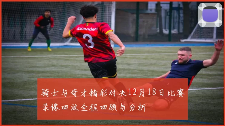 骑士与奇才精彩对决12月18日比赛录像回放全程回顾与分析