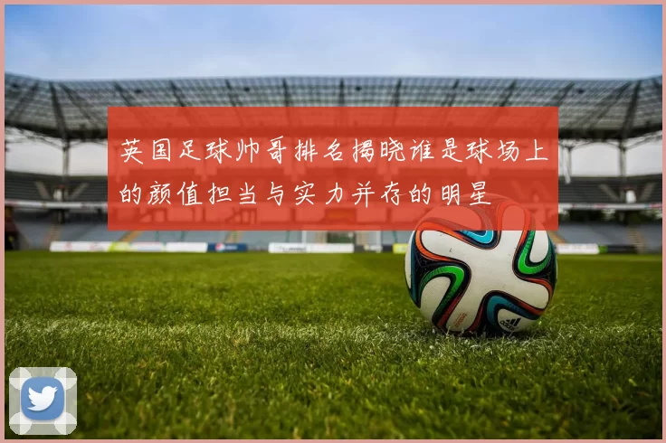英国足球帅哥排名揭晓谁是球场上的颜值担当与实力并存的明星