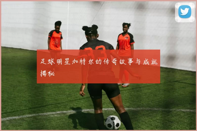 足球明星加特尔的传奇故事与成就揭秘