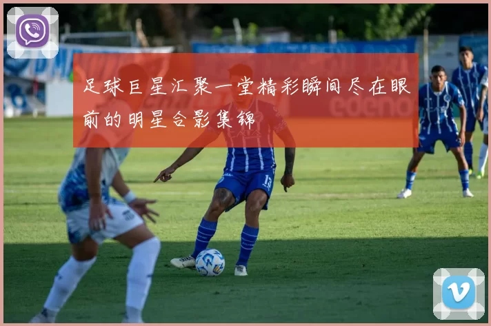 足球巨星汇聚一堂精彩瞬间尽在眼前的明星合影集锦