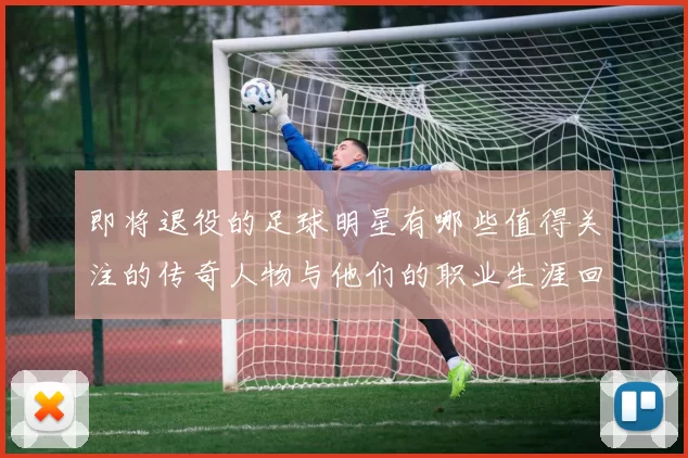 即将退役的足球明星有哪些值得关注的传奇人物与他们的职业生涯回顾
