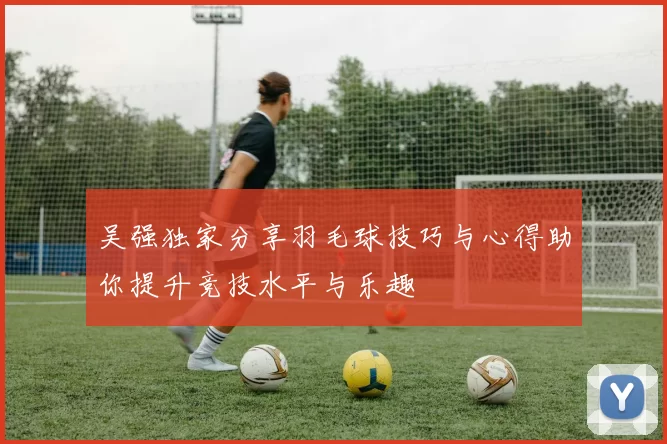 吴强独家分享羽毛球技巧与心得助你提升竞技水平与乐趣