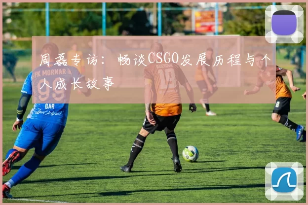 周磊专访：畅谈CSGO发展历程与个人成长故事