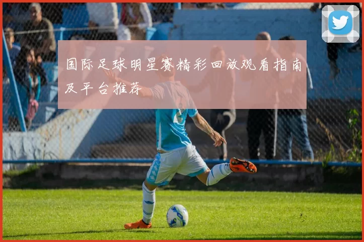 国际足球明星赛精彩回放观看指南及平台推荐