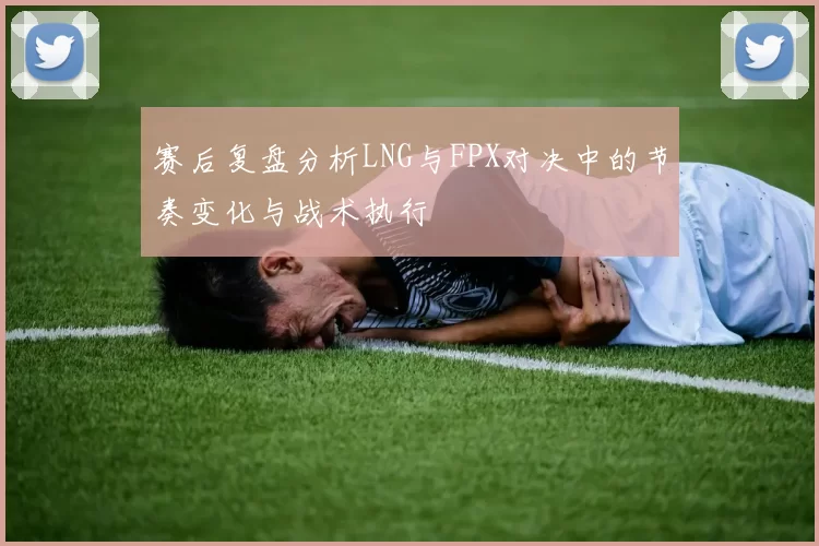赛后复盘分析LNG与FPX对决中的节奏变化与战术执行