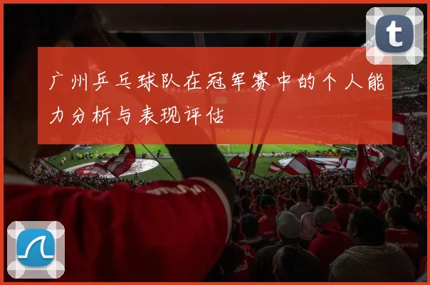 广州乒乓球队在冠军赛中的个人能力分析与表现评估