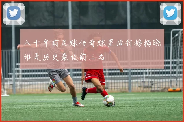 八十年前足球传奇球星排行榜揭晓谁是历史最佳前三名