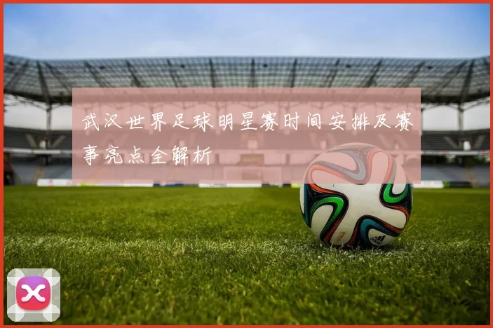 武汉世界足球明星赛时间安排及赛事亮点全解析