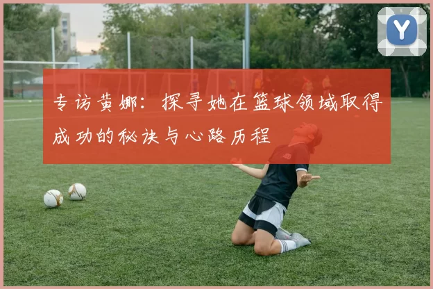 专访黄娜：探寻她在篮球领域取得成功的秘诀与心路历程