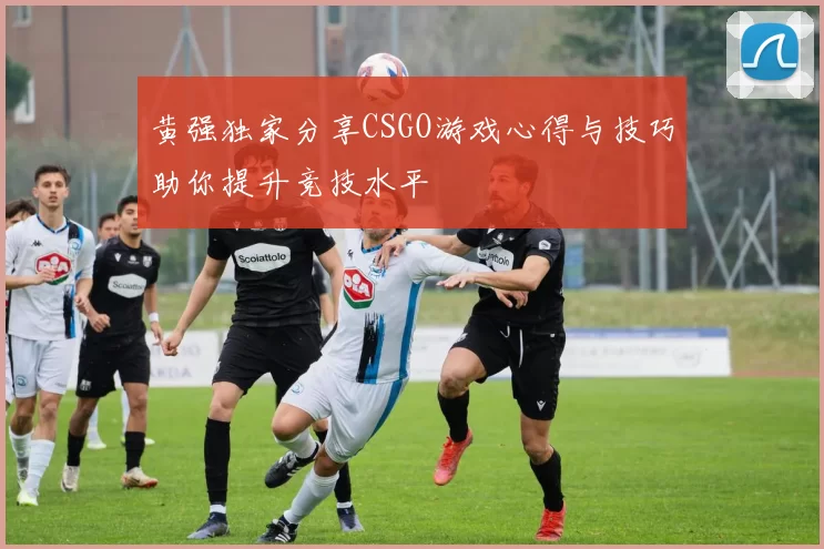 黄强独家分享CSGO游戏心得与技巧助你提升竞技水平