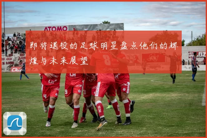 即将退役的足球明星盘点他们的辉煌与未来展望