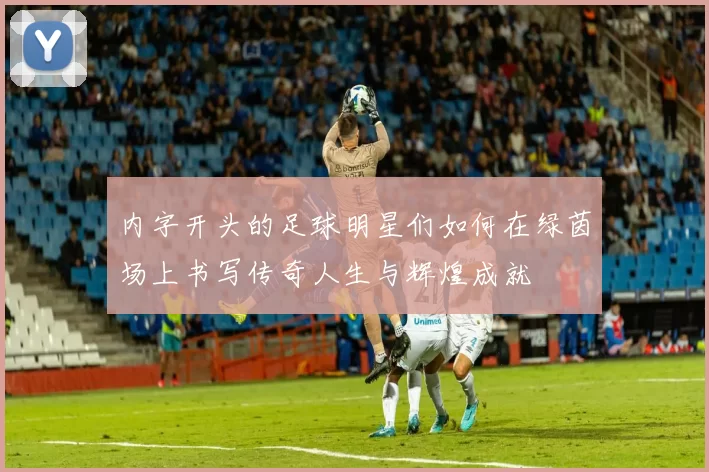 内字开头的足球明星们如何在绿茵场上书写传奇人生与辉煌成就