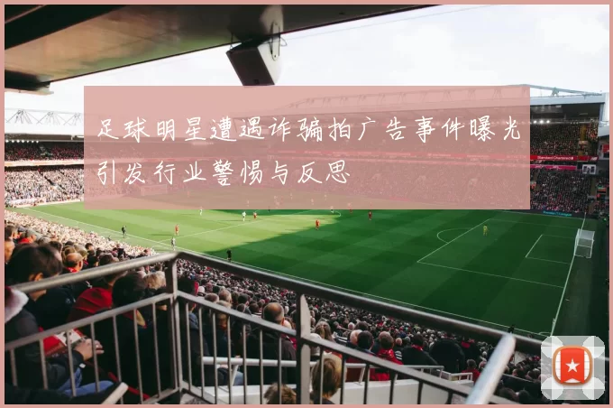 足球明星遭遇诈骗拍广告事件曝光引发行业警惕与反思