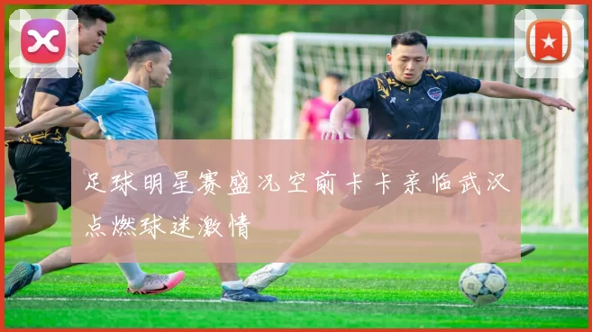 足球明星赛盛况空前卡卡亲临武汉点燃球迷激情