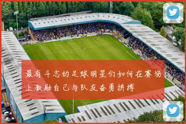 最有斗志的足球明星们如何在赛场上激励自己与队友奋勇拼搏