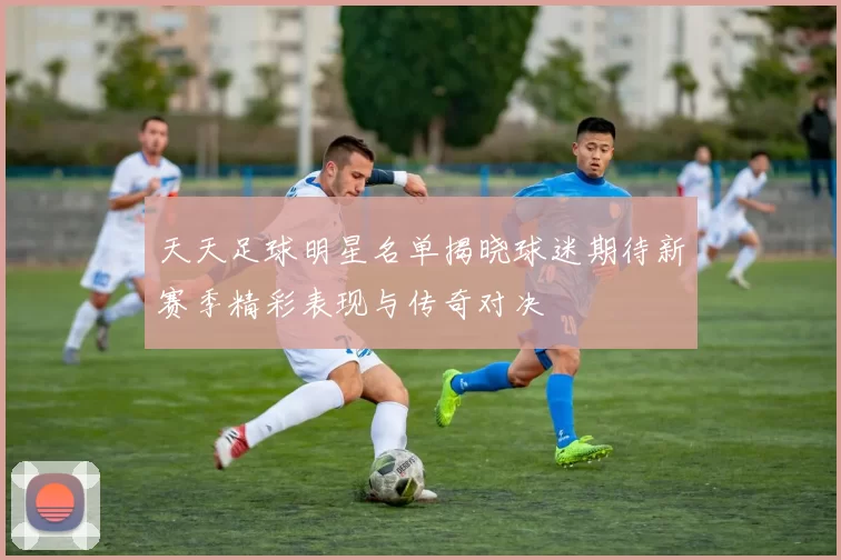 天天足球明星名单揭晓球迷期待新赛季精彩表现与传奇对决
