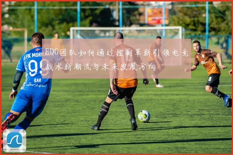 EDG团队如何通过控制革新引领电竞战术新潮流与未来发展方向