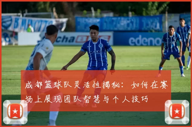 成都篮球队灵活性揭秘：如何在赛场上展现团队智慧与个人技巧