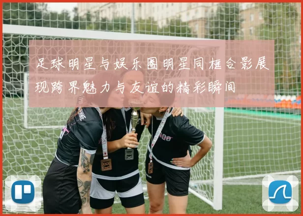 足球明星与娱乐圈明星同框合影展现跨界魅力与友谊的精彩瞬间