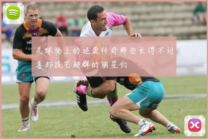足球场上的逆袭传奇那些长得不讨喜却技艺超群的明星们