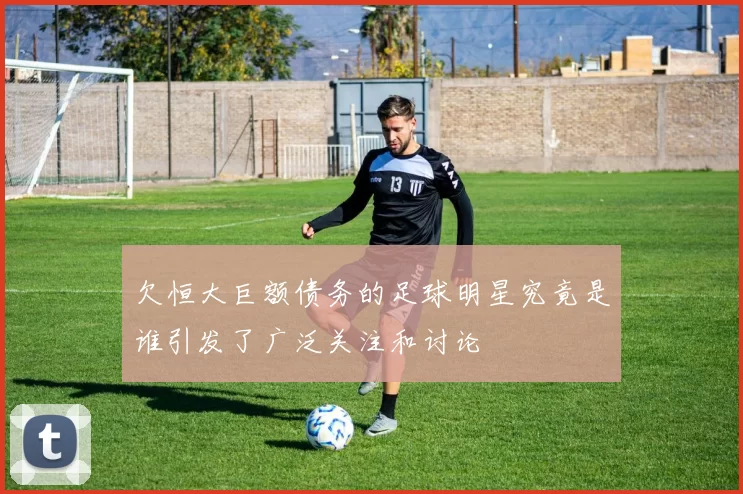 欠恒大巨额债务的足球明星究竟是谁引发了广泛关注和讨论
