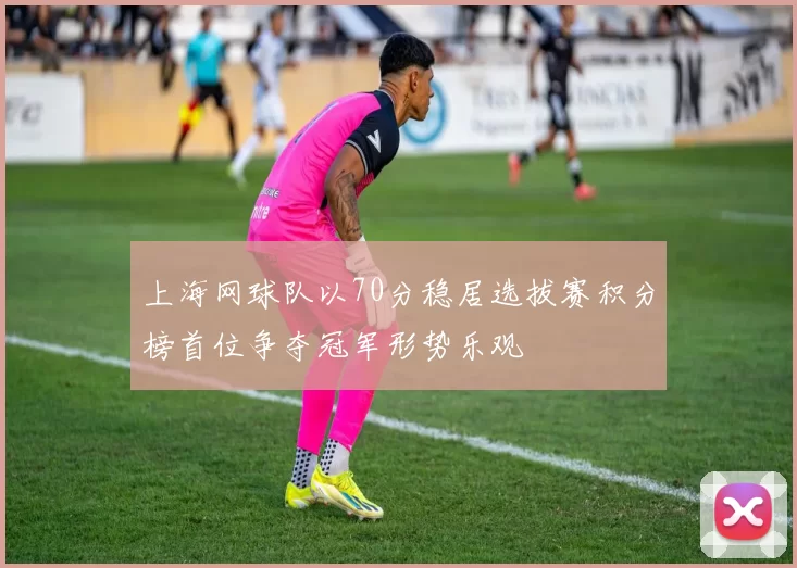 上海网球队以70分稳居选拔赛积分榜首位争夺冠军形势乐观