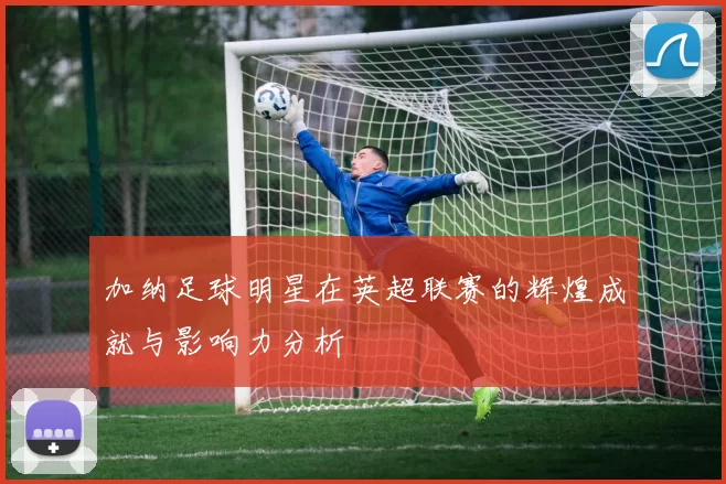 加纳足球明星在英超联赛的辉煌成就与影响力分析
