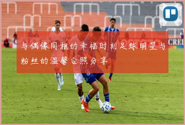 与偶像同框的幸福时刻足球明星与粉丝的温馨合照分享