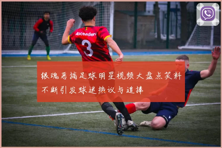 银魂恶搞足球明星视频大盘点笑料不断引发球迷热议与追捧