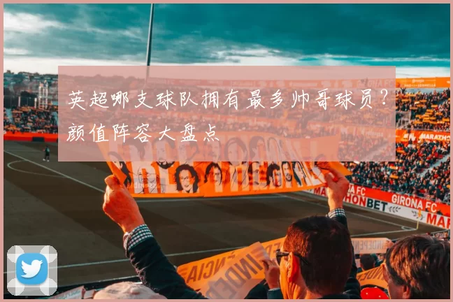 英超哪支球队拥有最多帅哥球员？颜值阵容大盘点