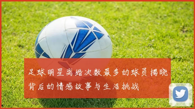 足球明星离婚次数最多的球员揭晓背后的情感故事与生活挑战