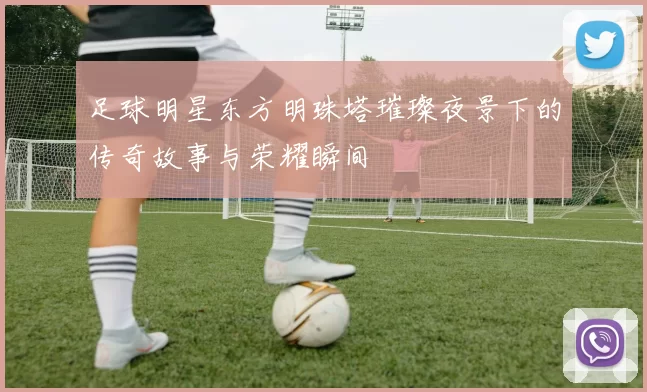 足球明星东方明珠塔璀璨夜景下的传奇故事与荣耀瞬间