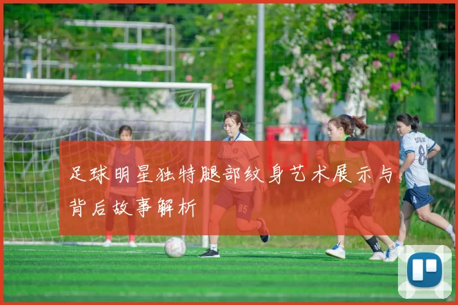 足球明星独特腿部纹身艺术展示与背后故事解析