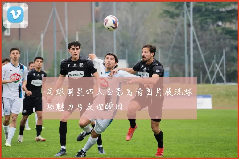 足球明星四人合影高清图片展现球场魅力与友谊瞬间