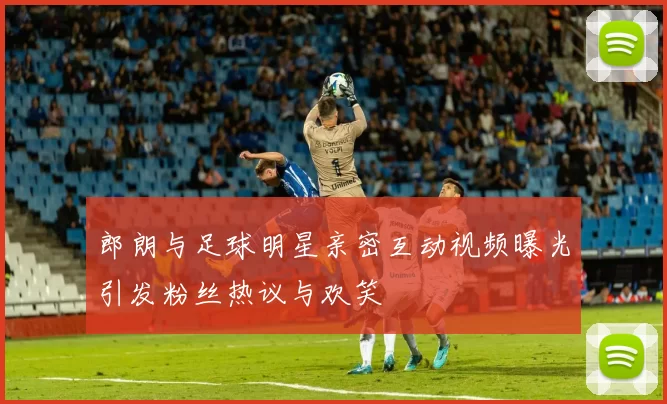 郎朗与足球明星亲密互动视频曝光引发粉丝热议与欢笑