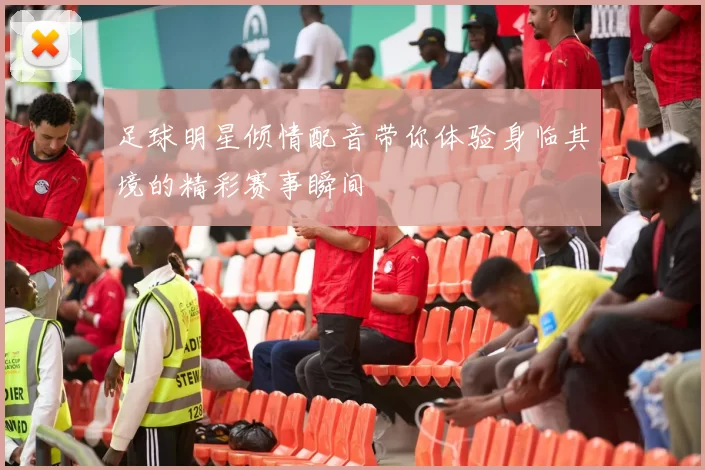 足球明星倾情配音带你体验身临其境的精彩赛事瞬间