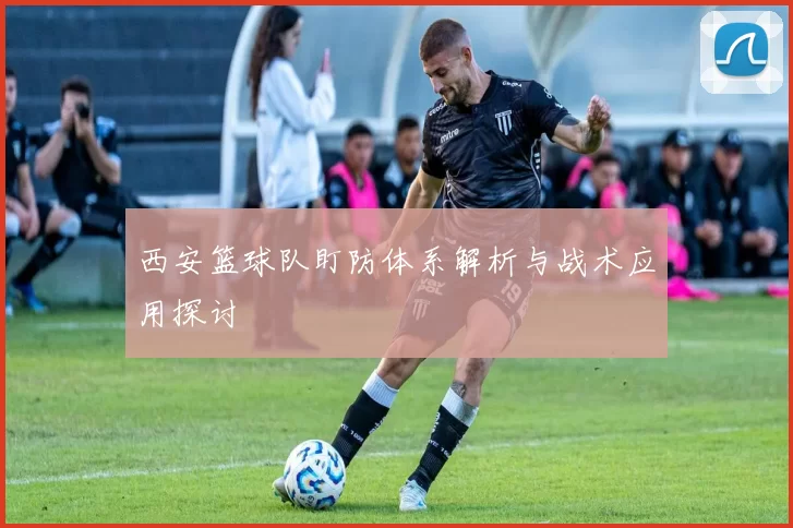 西安篮球队盯防体系解析与战术应用探讨