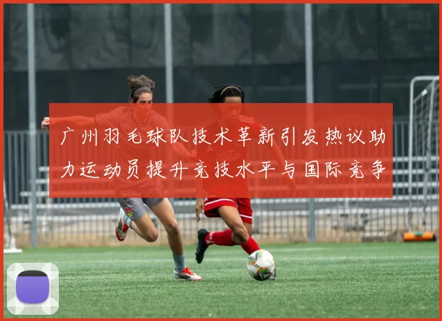 广州羽毛球队技术革新引发热议助力运动员提升竞技水平与国际竞争力