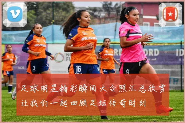 足球明星精彩瞬间大合照汇总欣赏让我们一起回顾足坛传奇时刻