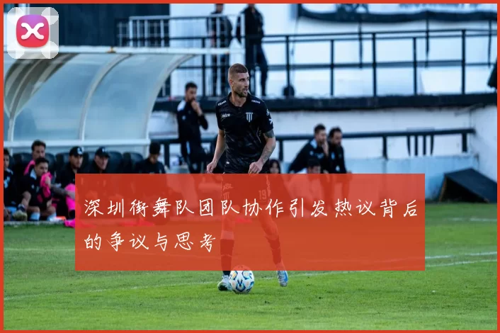 深圳街舞队团队协作引发热议背后的争议与思考