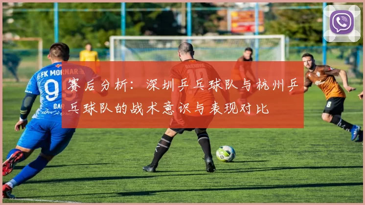 赛后分析：深圳乒乓球队与杭州乒乓球队的战术意识与表现对比