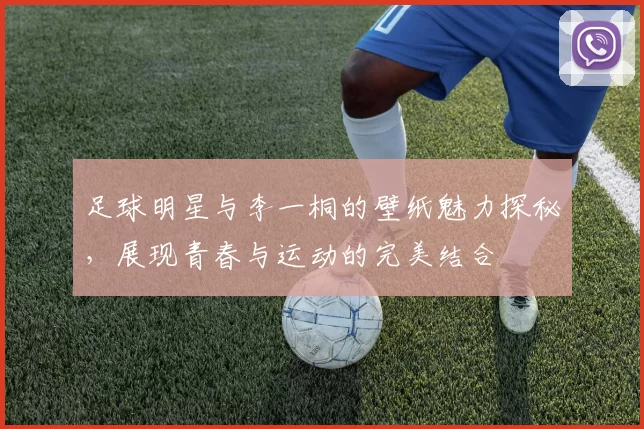 足球明星与李一桐的壁纸魅力探秘，展现青春与运动的完美结合