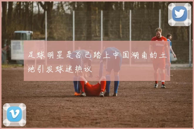 足球明星是否已踏上中国湖南的土地引发球迷热议
