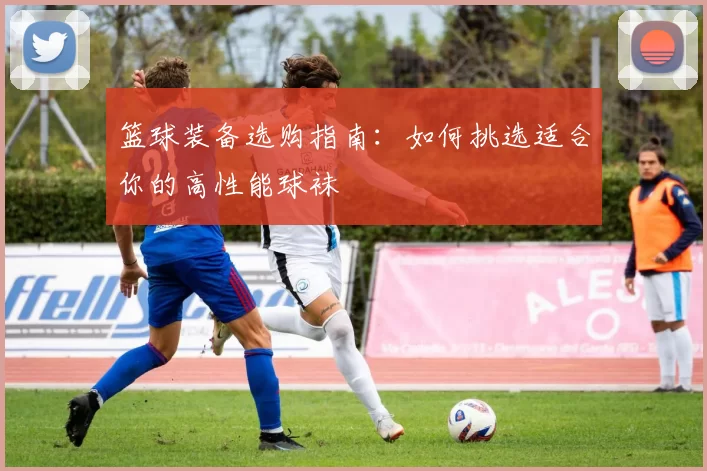 篮球装备选购指南：如何挑选适合你的高性能球袜
