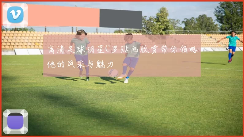高清足球明星C罗贴画欣赏带你领略他的风采与魅力